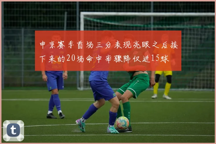 申京赛季首场三分表现亮眼之后接下来的20场命中率骤降仅进15球