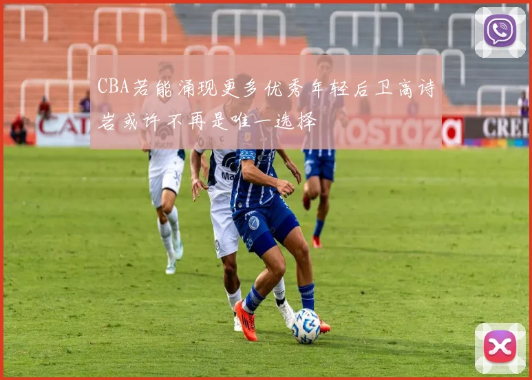 CBA若能涌现更多优秀年轻后卫高诗岩或许不再是唯一选择