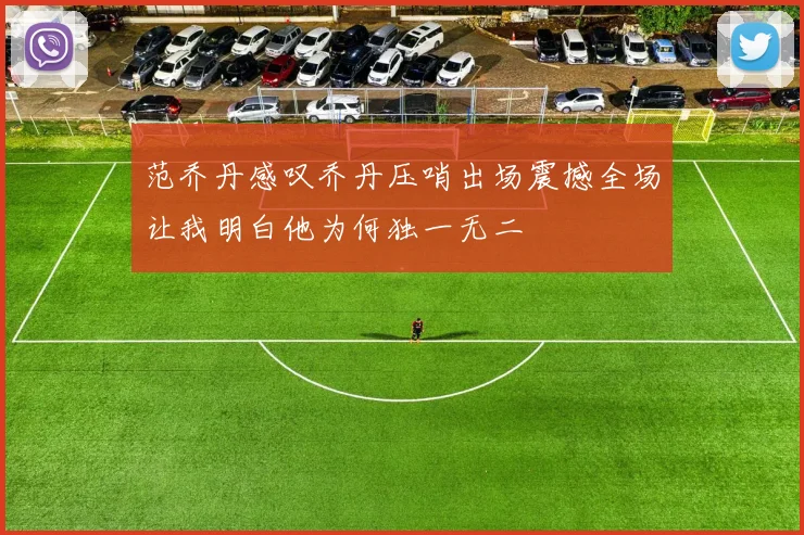 范乔丹感叹乔丹压哨出场震撼全场让我明白他为何独一无二