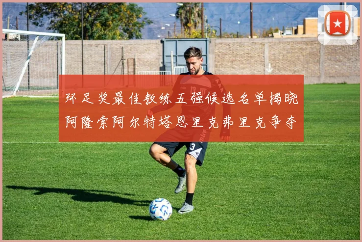 环足奖最佳教练五强候选名单揭晓阿隆索阿尔特塔恩里克弗里克争夺荣耀