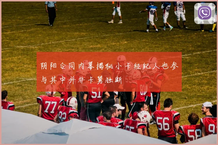 阴阳合同内幕揭秘小卡经纪人也参与其中并非卡舅独断