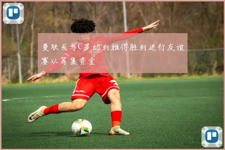 曼联或与C罗的利雅得胜利进行友谊赛以筹集资金