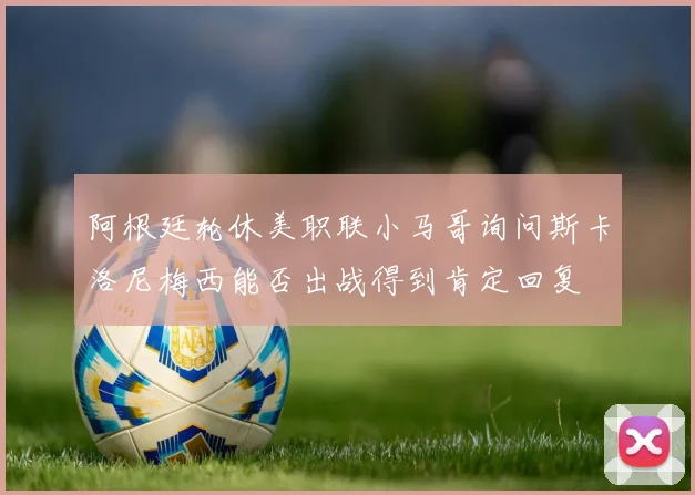 阿根廷轮休美职联小马哥询问斯卡洛尼梅西能否出战得到肯定回复