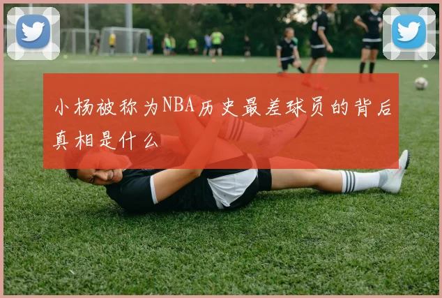 小杨被称为NBA历史最差球员的背后真相是什么