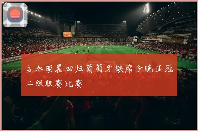 古加明晨回归葡萄牙缺席今晚亚冠二级联赛比赛