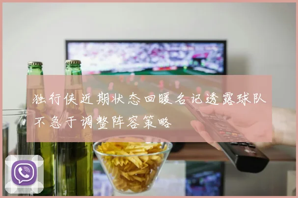 独行侠近期状态回暖名记透露球队不急于调整阵容策略