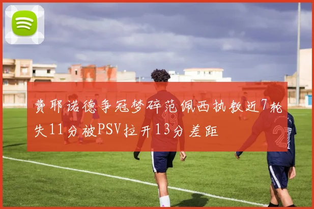 费耶诺德争冠梦碎范佩西执教近7轮失11分被PSV拉开13分差距