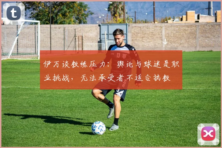 伊万谈教练压力：舆论与球迷是职业挑战，无法承受者不适合执教