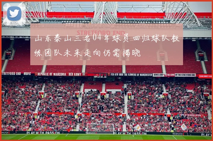 山东泰山三名04年球员回归球队教练团队未来走向仍需揭晓