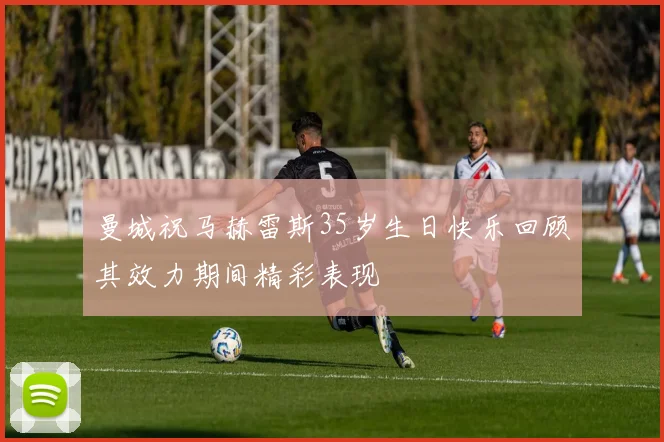 曼城祝马赫雷斯35岁生日快乐回顾其效力期间精彩表现