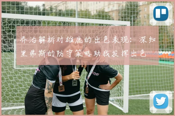 乔治解析对雄鹿的出色表现：深知里弗斯的防守策略助我发挥出色