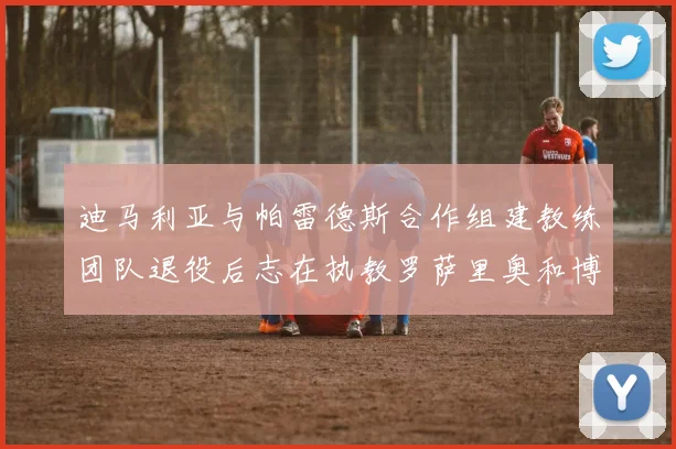 迪马利亚与帕雷德斯合作组建教练团队退役后志在执教罗萨里奥和博卡