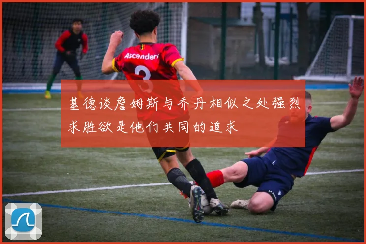 基德谈詹姆斯与乔丹相似之处强烈求胜欲是他们共同的追求
