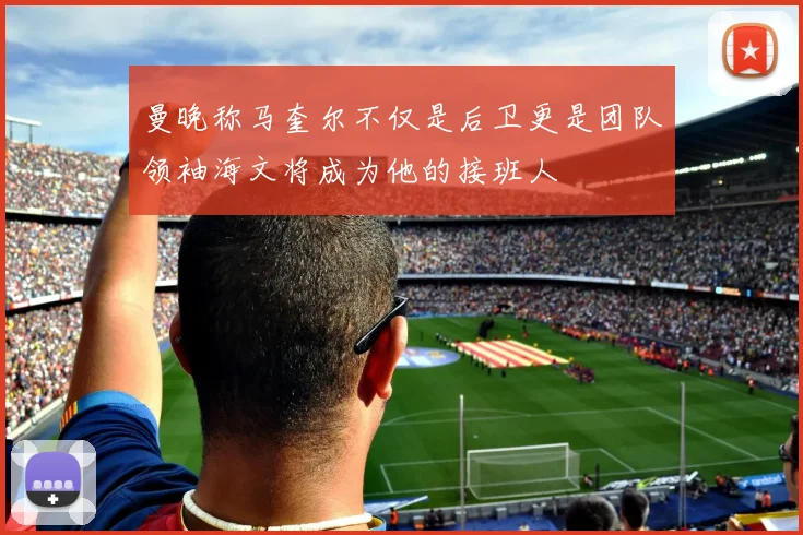 曼晚称马奎尔不仅是后卫更是团队领袖海文将成为他的接班人
