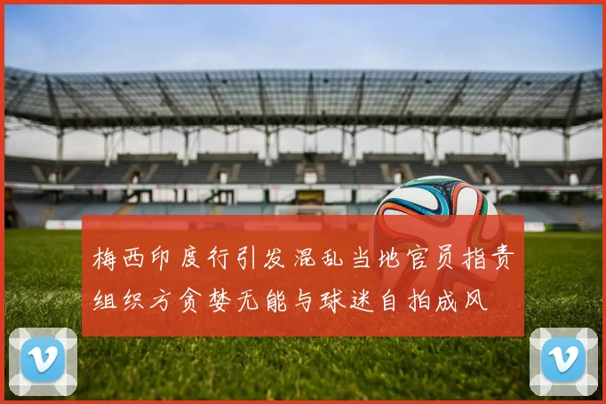 梅西印度行引发混乱当地官员指责组织方贪婪无能与球迷自拍成风