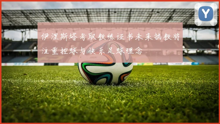 伊涅斯塔考取教练证书未来执教将注重控球与快乐足球理念