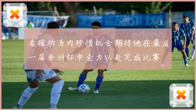 名宿劝马内珍惜机会期待他在最后一届非洲杯中全力以赴完成比赛