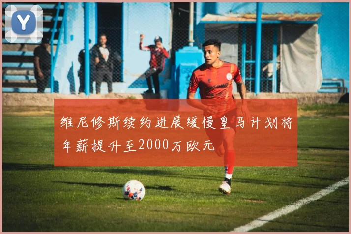 维尼修斯续约进展缓慢皇马计划将年薪提升至2000万欧元
