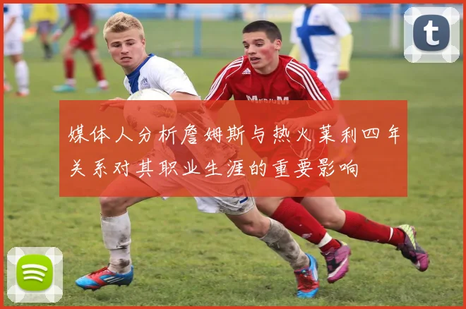 媒体人分析詹姆斯与热火莱利四年关系对其职业生涯的重要影响