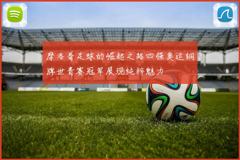 摩洛哥足球的崛起之路四强奥运铜牌世青赛冠军展现纯粹魅力