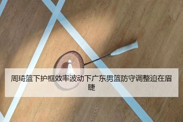 周琦篮下护框效率波动下广东男篮防守调整迫在眉睫